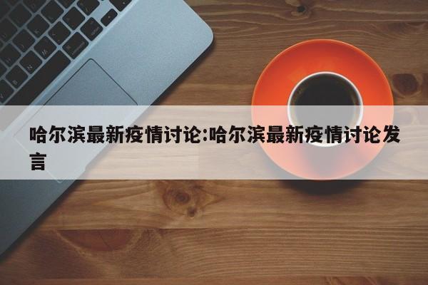 哈尔滨最新疫情讨论:哈尔滨最新疫情讨论发言