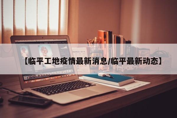 【临平工地疫情最新消息/临平最新动态】