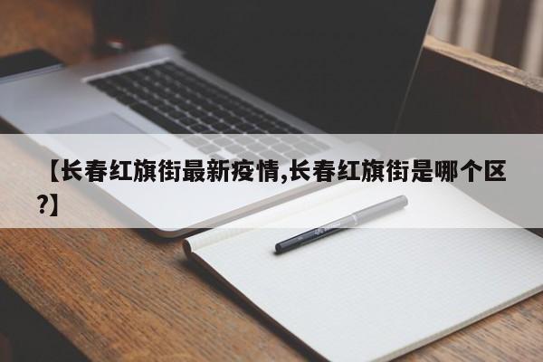 【长春红旗街最新疫情,长春红旗街是哪个区?】