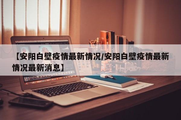 【安阳白壁疫情最新情况/安阳白壁疫情最新情况最新消息】