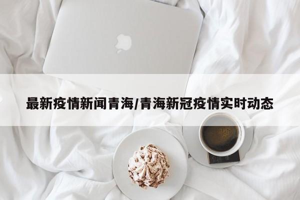 最新疫情新闻青海/青海新冠疫情实时动态
