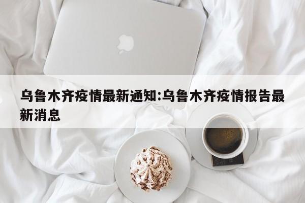乌鲁木齐疫情最新通知:乌鲁木齐疫情报告最新消息