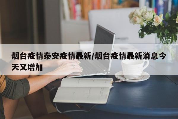 烟台疫情泰安疫情最新/烟台疫情最新消息今天又增加