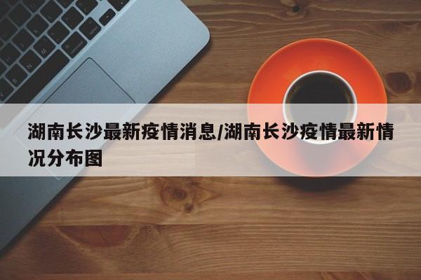 湖南长沙最新疫情消息/湖南长沙疫情最新情况分布图