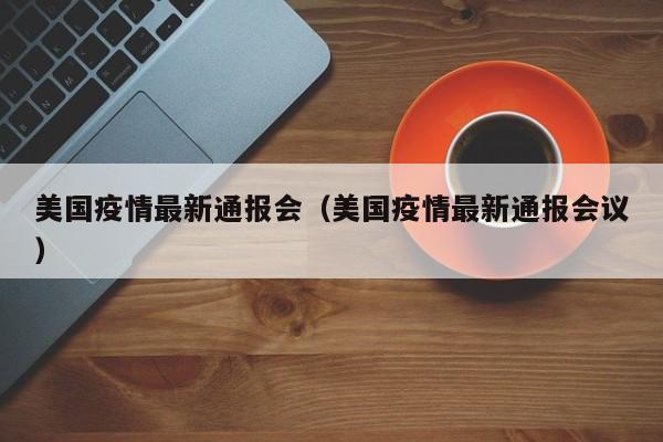 美国疫情最新通报会(美国疫情最新通报会议)