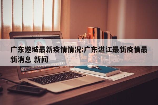 广东遂城最新疫情情况:广东湛江最新疫情最新消息 新闻