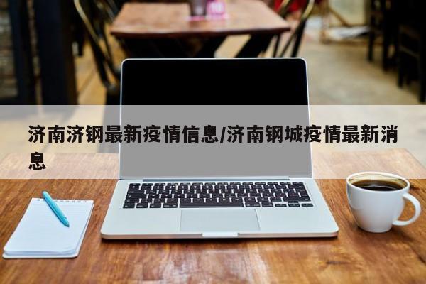 济南济钢最新疫情信息/济南钢城疫情最新消息