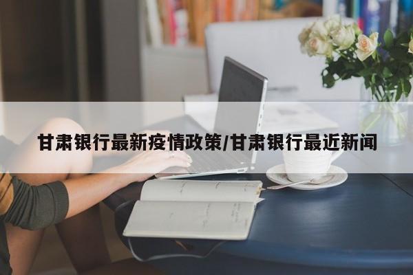 甘肃银行最新疫情政策/甘肃银行最近新闻