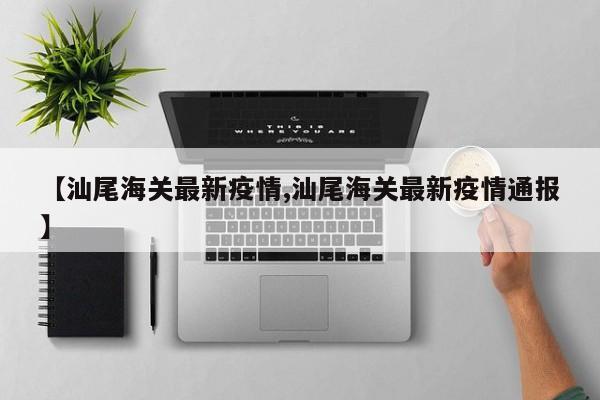 【汕尾海关最新疫情,汕尾海关最新疫情通报】
