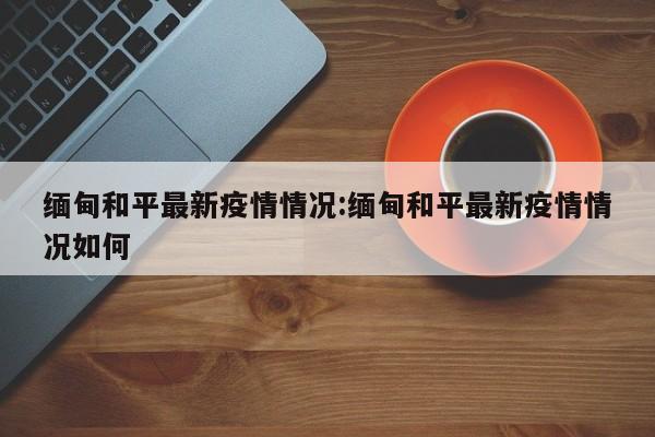 缅甸和平最新疫情情况:缅甸和平最新疫情情况如何