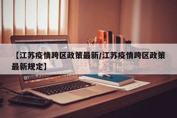 【江苏疫情跨区政策最新/江苏疫情跨区政策最新规定】