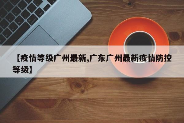 【疫情等级广州最新,广东广州最新疫情防控等级】