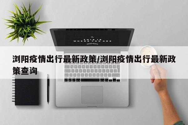 浏阳疫情出行最新政策/浏阳疫情出行最新政策查询