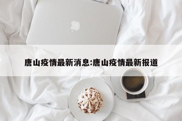 唐山疫情最新消息:唐山疫情最新报道