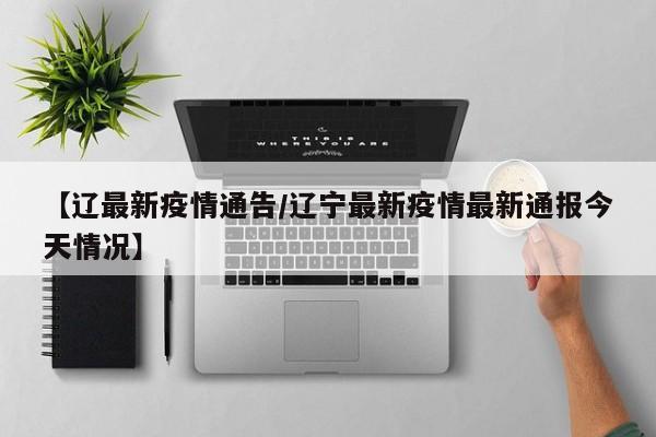 【辽最新疫情通告/辽宁最新疫情最新通报今天情况】