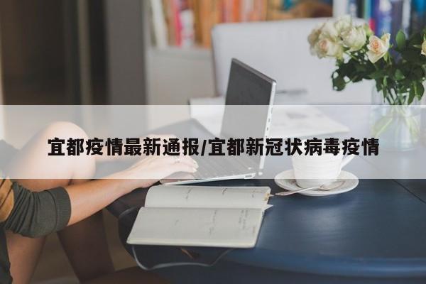 宜都疫情最新通报/宜都新冠状病毒疫情