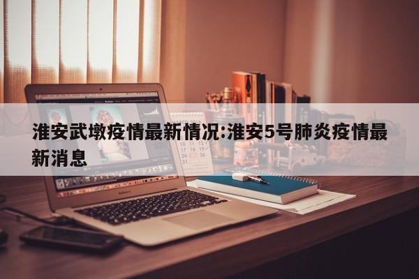 淮安武墩疫情最新情况:淮安5号肺炎疫情最新消息