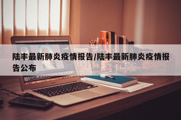 陆丰最新肺炎疫情报告/陆丰最新肺炎疫情报告公布